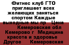  Фитнес клуб ГТО приглашает всех желающих заняться спортом Каждые выходные мы пр › Цена ­ 100 - Кемеровская обл., Кемерово г. Медицина, красота и здоровье » Другое   . Кемеровская обл.